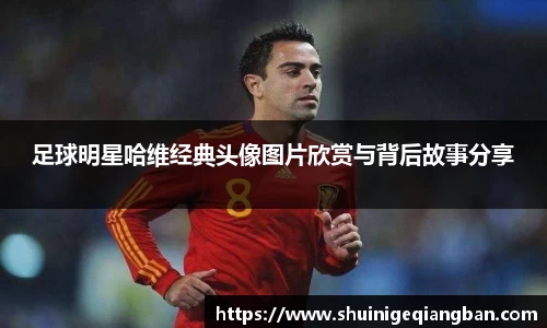 足球明星哈维经典头像图片欣赏与背后故事分享