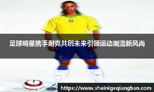 足球明星携手耐克共创未来引领运动潮流新风尚