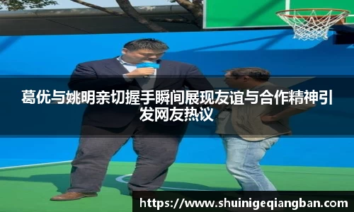 葛优与姚明亲切握手瞬间展现友谊与合作精神引发网友热议